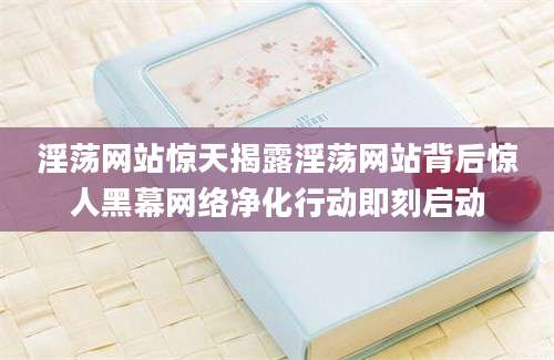 淫荡网站惊天揭露淫荡网站背后惊人黑幕网络净化行动即刻启动