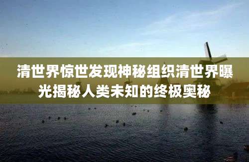 清世界惊世发现神秘组织清世界曝光揭秘人类未知的终极奥秘