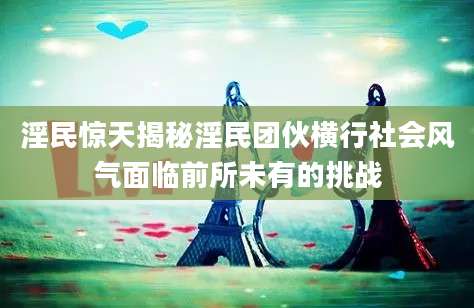 淫民惊天揭秘淫民团伙横行社会风气面临前所未有的挑战