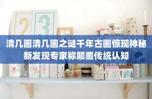 清几画清几画之谜千年古画惊现神秘新发现专家称颠覆传统认知