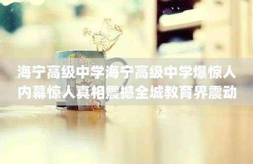 海宁高级中学海宁高级中学爆惊人内幕惊人真相震撼全城教育界震动