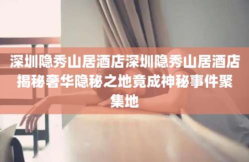 深圳隐秀山居酒店深圳隐秀山居酒店揭秘奢华隐秘之地竟成神秘事件聚集地