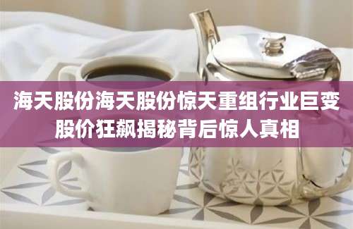 海天股份海天股份惊天重组行业巨变股价狂飙揭秘背后惊人真相