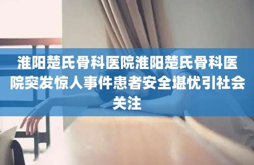 淮阳楚氏骨科医院淮阳楚氏骨科医院突发惊人事件患者安全堪忧引社会关注