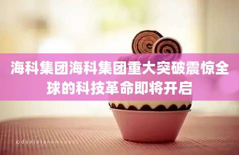 海科集团海科集团重大突破震惊全球的科技革命即将开启