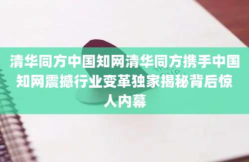 清华同方中国知网清华同方携手中国知网震撼行业变革独家揭秘背后惊人内幕