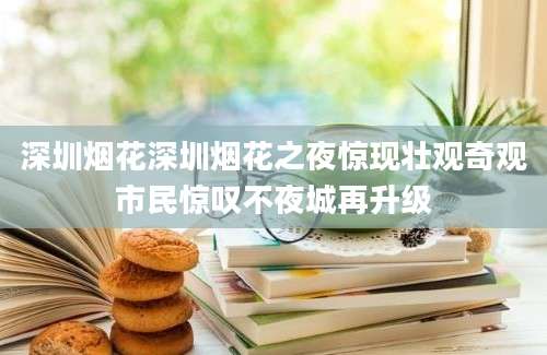 深圳烟花深圳烟花之夜惊现壮观奇观市民惊叹不夜城再升级