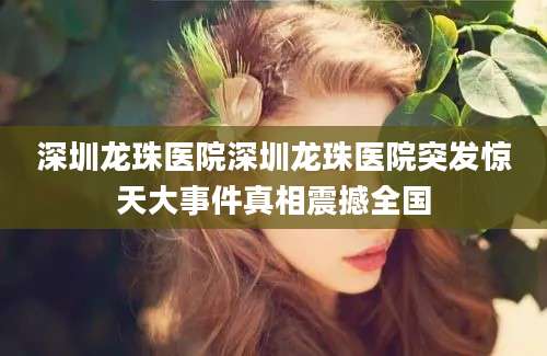 深圳龙珠医院深圳龙珠医院突发惊天大事件真相震撼全国