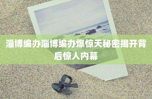 淄博编办淄博编办爆惊天秘密揭开背后惊人内幕