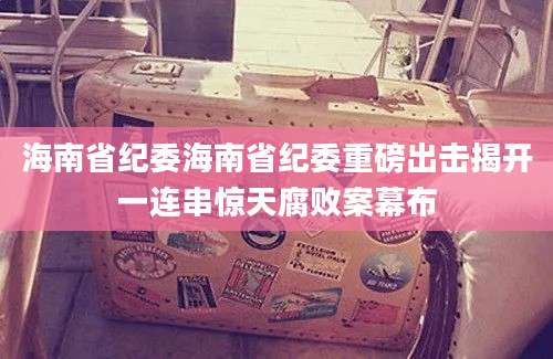 海南省纪委海南省纪委重磅出击揭开一连串惊天腐败案幕布