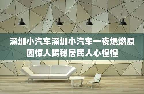 深圳小汽车深圳小汽车一夜爆燃原因惊人揭秘居民人心惶惶