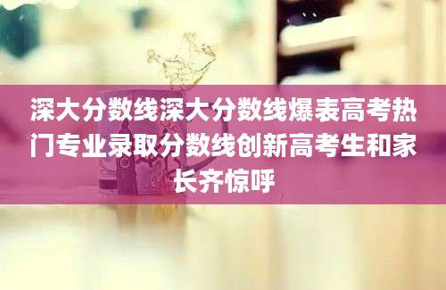 深大分数线深大分数线爆表高考热门专业录取分数线创新高考生和家长齐惊呼