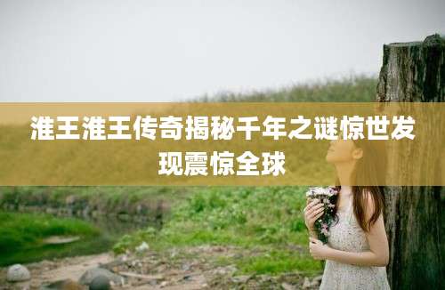 淮王淮王传奇揭秘千年之谜惊世发现震惊全球