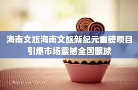 海南文旅海南文旅新纪元重磅项目引爆市场震撼全国眼球