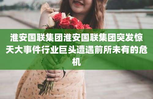 淮安国联集团淮安国联集团突发惊天大事件行业巨头遭遇前所未有的危机