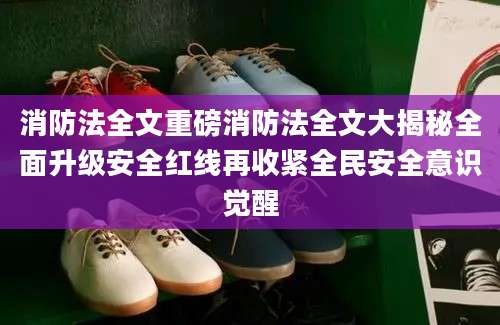 消防法全文重磅消防法全文大揭秘全面升级安全红线再收紧全民安全意识觉醒