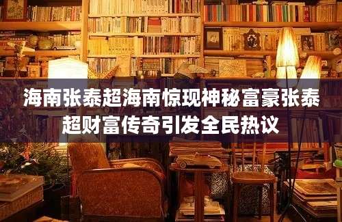 海南张泰超海南惊现神秘富豪张泰超财富传奇引发全民热议