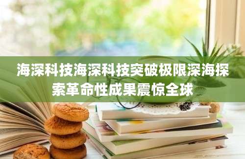 海深科技海深科技突破极限深海探索革命性成果震惊全球