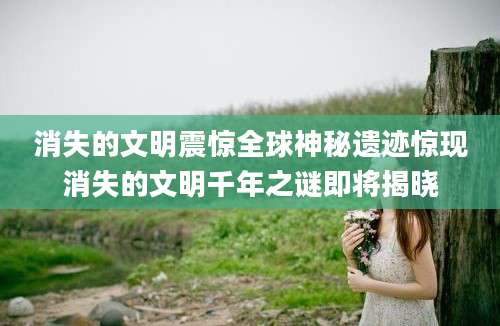 消失的文明震惊全球神秘遗迹惊现消失的文明千年之谜即将揭晓