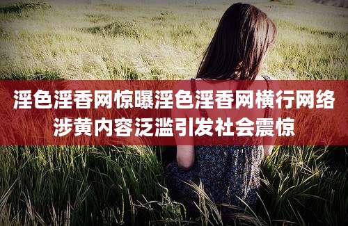淫色淫香网惊曝淫色淫香网横行网络涉黄内容泛滥引发社会震惊