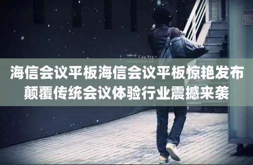 海信会议平板海信会议平板惊艳发布颠覆传统会议体验行业震撼来袭