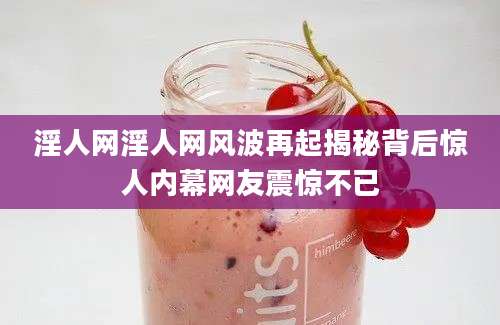 淫人网淫人网风波再起揭秘背后惊人内幕网友震惊不已