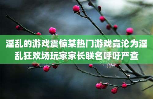 淫乱的游戏震惊某热门游戏竟沦为淫乱狂欢场玩家家长联名呼吁严查
