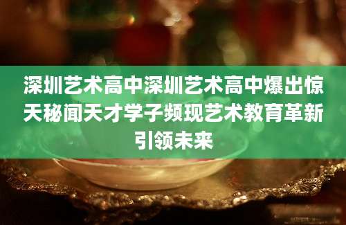 深圳艺术高中深圳艺术高中爆出惊天秘闻天才学子频现艺术教育革新引领未来
