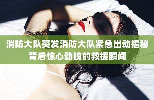 消防大队突发消防大队紧急出动揭秘背后惊心动魄的救援瞬间