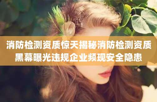 消防检测资质惊天揭秘消防检测资质黑幕曝光违规企业频现安全隐患