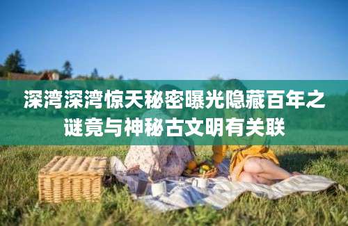 深湾深湾惊天秘密曝光隐藏百年之谜竟与神秘古文明有关联
