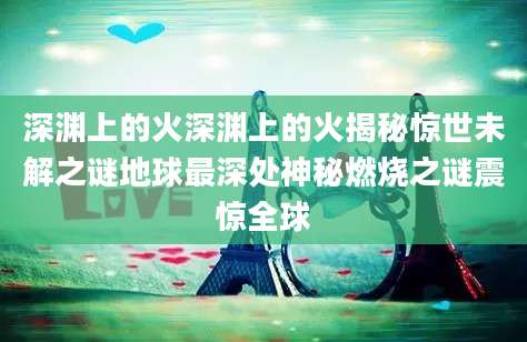 深渊上的火深渊上的火揭秘惊世未解之谜地球最深处神秘燃烧之谜震惊全球