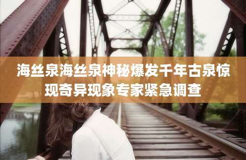 海丝泉海丝泉神秘爆发千年古泉惊现奇异现象专家紧急调查