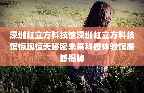 深圳红立方科技馆深圳红立方科技馆惊现惊天秘密未来科技体验馆震撼揭秘