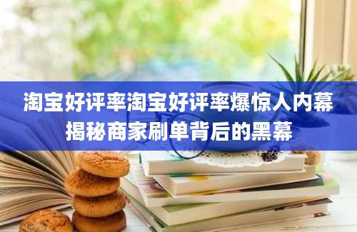 淘宝好评率淘宝好评率爆惊人内幕揭秘商家刷单背后的黑幕