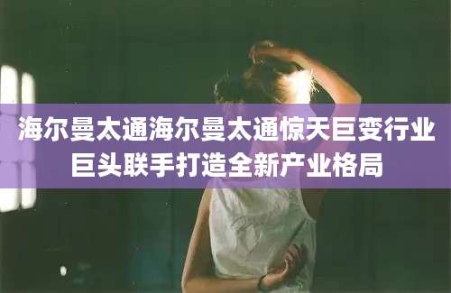 海尔曼太通海尔曼太通惊天巨变行业巨头联手打造全新产业格局