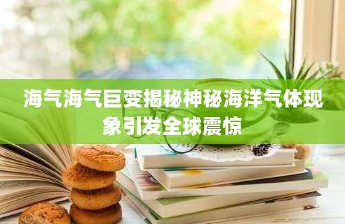 海气海气巨变揭秘神秘海洋气体现象引发全球震惊