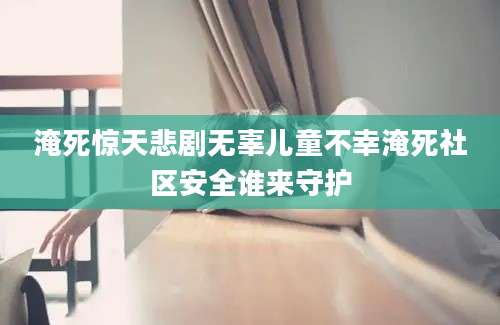淹死惊天悲剧无辜儿童不幸淹死社区安全谁来守护