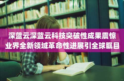 深蓝云深蓝云科技突破性成果震惊业界全新领域革命性进展引全球瞩目