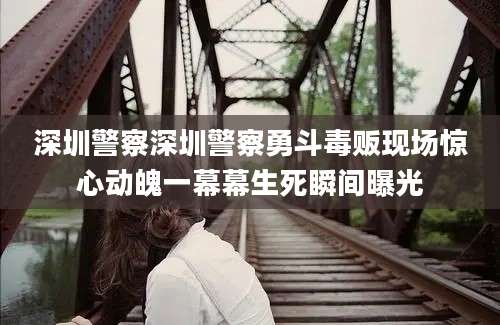 深圳警察深圳警察勇斗毒贩现场惊心动魄一幕幕生死瞬间曝光