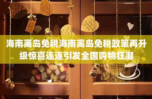 海南离岛免税海南离岛免税政策再升级惊喜连连引发全国购物狂潮