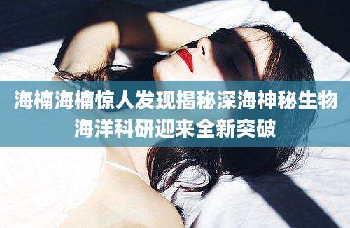 海楠海楠惊人发现揭秘深海神秘生物海洋科研迎来全新突破
