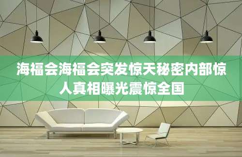 海福会海福会突发惊天秘密内部惊人真相曝光震惊全国