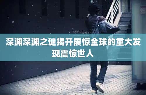 深渊深渊之谜揭开震惊全球的重大发现震惊世人