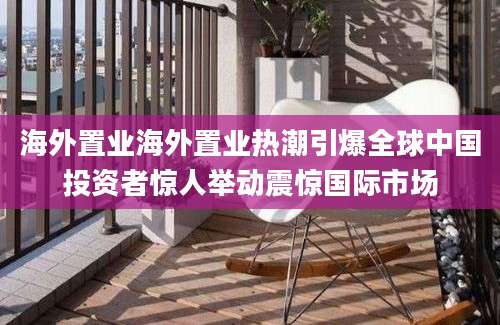 海外置业海外置业热潮引爆全球中国投资者惊人举动震惊国际市场