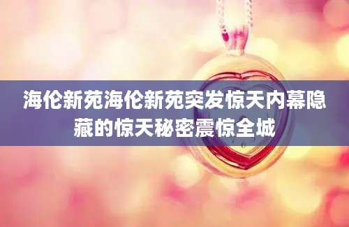 海伦新苑海伦新苑突发惊天内幕隐藏的惊天秘密震惊全城