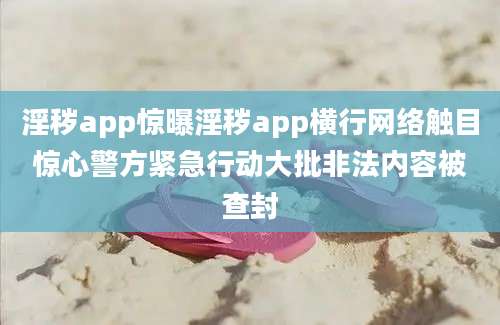 淫秽app惊曝淫秽app横行网络触目惊心警方紧急行动大批非法内容被查封
