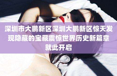 深圳市大鹏新区深圳大鹏新区惊天发现隐藏的宝藏震惊世界历史新篇章就此开启