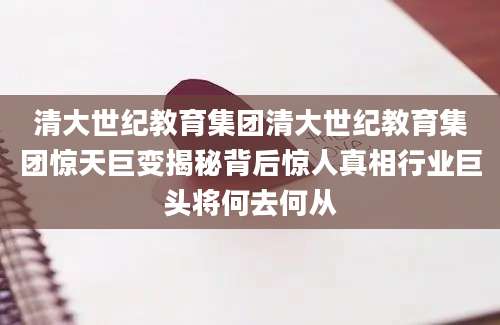 清大世纪教育集团清大世纪教育集团惊天巨变揭秘背后惊人真相行业巨头将何去何从