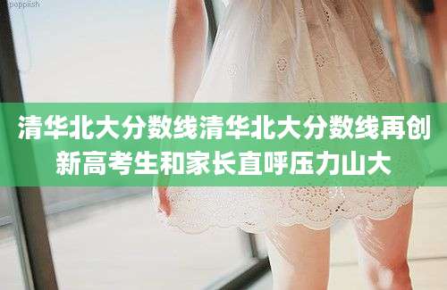 清华北大分数线清华北大分数线再创新高考生和家长直呼压力山大